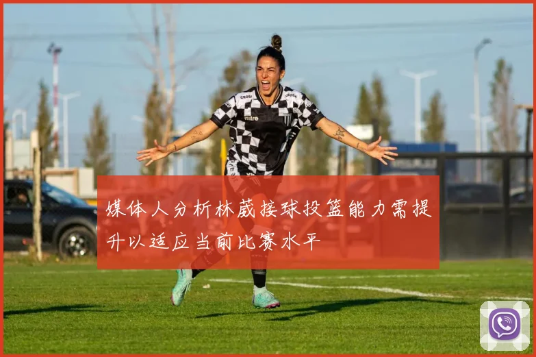 媒体人分析林葳接球投篮能力需提升以适应当前比赛水平