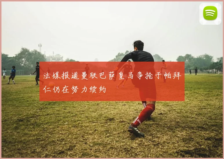 法媒报道曼联巴萨皇马争抢于帕拜仁仍在努力续约