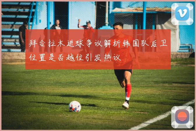 拜合拉木进球争议解析韩国队后卫位置是否越位引发热议