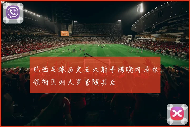 巴西足球历史五大射手揭晓内马尔领衔贝利大罗紧随其后