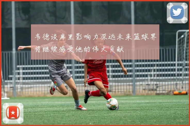 韦德谈库里影响力深远未来篮球界将继续感受他的伟大贡献