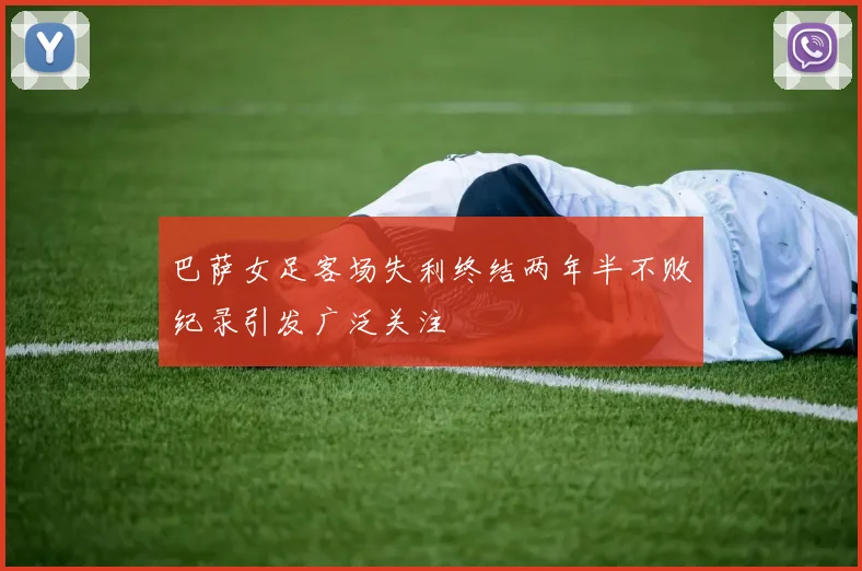 巴萨女足客场失利终结两年半不败纪录引发广泛关注