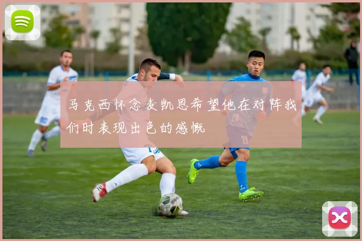 马克西怀念麦凯恩希望他在对阵我们时表现出色的感慨