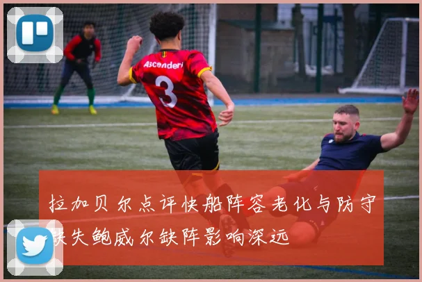 拉加贝尔点评快船阵容老化与防守缺失鲍威尔缺阵影响深远