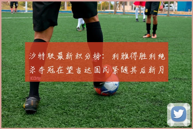沙特联最新积分榜：利雅得胜利绝杀夺冠在望吉达国民紧随其后新月争夺激烈