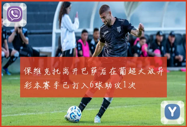 保维克托离开巴萨后在葡超大放异彩本赛季已打入6球助攻1次