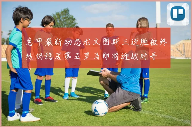 意甲最新动态尤文图斯三连胜被终结仍稳居第五罗马即将迎战对手