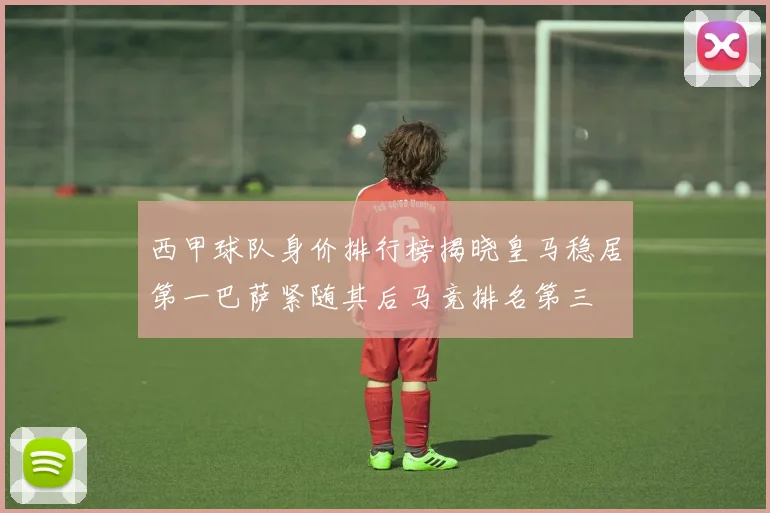 西甲球队身价排行榜揭晓皇马稳居第一巴萨紧随其后马竞排名第三