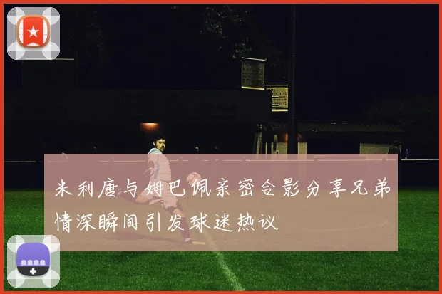 米利唐与姆巴佩亲密合影分享兄弟情深瞬间引发球迷热议